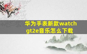 华为手表新款watch gt2e音乐怎么下载